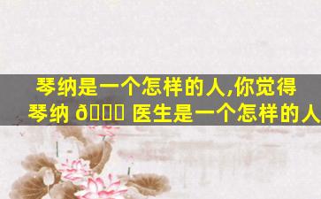 琴纳是一个怎样的人,你觉得琴纳 💐 医生是一个怎样的人